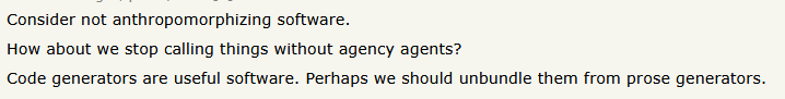 Consider not anthropomorphizing software.How about we stop calling things without agency agents?Code generators are useful software. Perhaps we should unbundle them from prose generators.