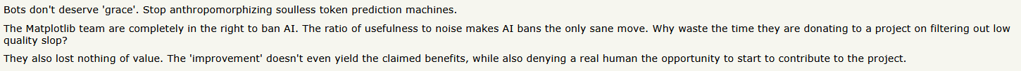 Bots don’t deserve ‘grace’. Stop anthropomorphizing soulless token prediction machines.The Matplotlib team are completely in the right to ban AI. The ratio of usefulness to noise makes AI bans the only sane move. Why waste the time they are donating to a project on filtering out low quality slop?They also lost nothing of value. The ‘improvement’ doesn’t even yield the claimed benefits, while also denying a real human the opportunity to start to contribute to the project.